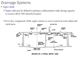 Drainage Systems
 SepticTank:
 Septic tank may be defined as primary sedimentation tank, having capacity
to remove 60 to 70% dissolved matter
 It is a key component of the septic system or sewer system in semi urban and
rural areas
 