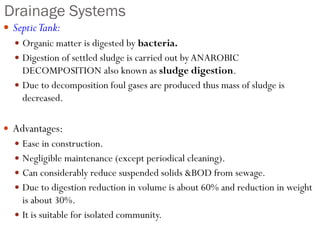 Drainage Systems
 SepticTank:
 Organic matter is digested by bacteria.
 Digestion of settled sludge is carried out by ANAROBIC
DECOMPOSITION also known as sludge digestion.
 Due to decomposition foul gases are produced thus mass of sludge is
decreased.
 Advantages:
 Ease in construction.
 Negligible maintenance (except periodical cleaning).
 Can considerably reduce suspended solids &BOD from sewage.
 Due to digestion reduction in volume is about 60% and reduction in weight
is about 30%.
 It is suitable for isolated community.
 