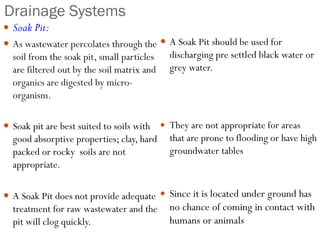 Drainage Systems
 Soak Pit:
 As wastewater percolates through the
soil from the soak pit, small particles
are filtered out by the soil matrix and
organics are digested by micro-
organism.
 Soak pit are best suited to soils with
good absorptive properties; clay, hard
packed or rocky soils are not
appropriate.
 A Soak Pit does not provide adequate
treatment for raw wastewater and the
pit will clog quickly.
 A Soak Pit should be used for
discharging pre settled black water or
grey water.
 They are not appropriate for areas
that are prone to flooding or have high
groundwater tables.
 Since it is located under ground has
no chance of coming in contact with
humans or animals
 