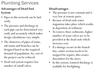 Plumbing Services
Advantages of Dead End
System
 Pipes in this network can be laid
easily.
 The pressure and discharge in
each pipe can be determined very
easily and accurately which makes
design calculations very simple.
 The diameters of pipes of main,
sub mains and branches can be
designed based on the required
demand of population. So, cost of
the project can be reduced.
 Dead end system requires less
number of cutoff valves.
Disadvantages
• The pressure is not constant and is
very low at remote parts.
• Because of dead ends water
stagnation takes place which results
in deposition of sediment.
• To remove these sediments, higher
number of scour valves are to be
provided at the dead ends which
increases cost.
• If a damage occurs in the branch
line, entire section needs to be
stopped for repairs, this creates
discomfort for the users.
• In this system, Limited discharge is
available for firefighting.
 