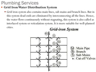 Plumbing Services
 Grid IronWater Distribution System
 Grid iron system also contains main lines, sub mains and branch lines. But in
this system dead ends are eliminated by interconnecting all the lines. Hence,
the water flows continuously without stagnating, this system is also called as
interlaced system or reticulation system. It is more suitable for well-planned
cities.
 
