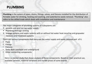 PLUMBING
Plumbing is the system of pipes, drains, fittings, valves, and fixtures installed for the distribution of
Portable water for drinking, heating and washing, and waterborne waste removal. "Plumbing" also
refers to the skilled trade which deals with installation and maintenance
There are various components that carry out the water supply and waste removal part of it.
• Pipes
• Fittings
• Fixtures
• Tanks Both overhead and underground
• Other connecting components
Here is a market study that shows analysis of these components. Based on their practical use,
available varieties, material variations and market prices of some brands
The major categories of plumbing systems or subsystems are:
 potable cold and hot tap water supply
 Plumbing drainage venting
 Sewage systems and septic systems with or without hot water heat recycling and graywater
recovery and treatment systems
 