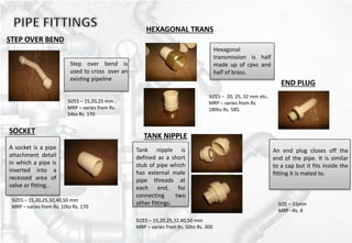 STEP OVER BEND
Step over bend is
used to cross over an
existing pipeline
SIZES – 15,20,25 mm .
MRP – varies from Rs.
54to Rs. 170
HEXAGONAL TRANS
Hexagonal
transmission is half
made up of cpvc and
half of brass.
SOCKET
A socket is a pipe
attachment detail
in which a pipe is
inserted into a
recessed area of
valve or fitting..
SIZES – 20, 25, 32 mm etc..
MRP – varies from Rs.
180to Rs. 585.
TANK NIPPLE
Tank nipple is
defined as a short
stub of pipe which
has external male
pipe threads at
each end, for
connecting two
other fittings.
END PLUG
An end plug closes off the
end of the pipe. It is similar
to a cap but it fits inside the
fitting it is mated to.
SIZES – 15,20,25,32,40,50 mm
MRP – varies from Rs. 10to Rs. 170
SIZES – 15,20,25,32,40,50 mm
MRP – varies from Rs. 50to Rs. 300
SIZE – 15mm
MRP –Rs. 8
 