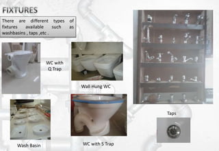 There are different types of
fixtures available such as
washbasins , taps ,etc .
Taps
Wall Hung WC
Wash Basin WC with S Trap
WC with
Q Trap
 