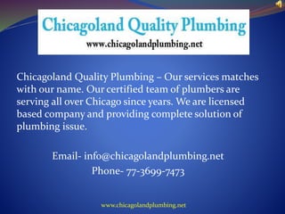 Chicagoland Quality Plumbing – Our services matches 
with our name. Our certified team of plumbers are 
serving all over Chicago since years. We are licensed 
based company and providing complete solution of 
plumbing issue. 
Email- info@chicagolandplumbing.net 
Phone- 77-3699-7473 
www.chicagolandplumbing.net 
 