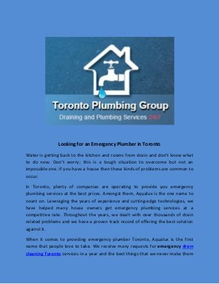 Looking for an Emergency Plumber in Toronto
Water is getting back to the kitchen and rooms from drain and don’t know what
to do now. Don’t worry; this is a tough situation to overcome but not an
impossible one. If you have a house then these kinds of problems are common to
occur.
In Toronto, plenty of companies are operating to provide you emergency
plumbing services at the best prices. Amongst them, Aqualux is the one name to
count on. Leveraging the years of experience and cutting-edge technologies, we
have helped many house owners get emergency plumbing services at a
competitive rate. Throughout the years, we dealt with over thousands of drain
related problems and we have a proven track record of offering the best solution
against it.
When it comes to providing emergency plumber Toronto, Aqualux is the first
name that people love to take. We receive many requests for emergency drain
cleaning Toronto services in a year and the best things that we never make them
 