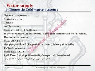 Water supply
Domestic Cold water system :-1
10 Prepared by Eng. Mohamed Abdelghafar
System component :
1- Water meter
Types :
A- Disc meter
Sizes : ½, 3/4 , 1, 1 ½, 2 Inch
Is common used for residential and small commercial installations.
B- compound meter
Sizes : 2,3,4,6 in
‫ال‬ ‫اﻏﻠب‬ ‫ﯾﻛون‬ ‫ﻋﻧدﻣﺎ‬ ‫اﻟﻧوع‬ ‫ھذا‬ ‫ﯾﺳﺗﺧدم‬flow‫ال‬ ‫وﻟﻛن‬ ‫ﻣﻧﺧﻔض‬flow‫اﺣﯾﺎﻧﺎ‬ ‫ﻣﺗوﻗﻊ‬ ‫اﻟﻌﺎﻟﻲ‬
C- Turbine meter
Sizes : 2, 3,4,6,10
‫ال‬ ‫ﻣواﺻﻔﺎت‬ ‫ﻧﻔس‬Compound‫ال‬ ‫ﺗﻐﯾرات‬ ‫ﻣﻊ‬ ‫اﻛﺛر‬ ‫ﻣﻧﺎﺳب‬ ‫وﻟﻛﻧﮫ‬Flow‫اﻟﻛﺛﯾرة‬
‫اﻻﻧواع‬ ‫ھذه‬ ‫ﺗوﺿﺢ‬ ‫اﻟﺗﻲ‬ ‫اﻟﻔﯾدﯾوھﺎت‬ ‫ﺑﻌض‬ ‫ﻋﻠﻲ‬ ‫ﻧظرة‬ ‫ﻟﻧﻠﻘﻲ‬
 