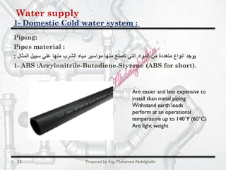 Water supply
Domestic Cold water system :-1
12 Prepared by Eng. Mohamed Abdelghafar
Piping:
Pipes material :
‫اﻟﻣﺛﺎل‬ ‫ﺳﺑﯾل‬ ‫ﻋﻠﻲ‬ ‫ﻣﻧﮭﺎ‬ ‫اﻟﺷرب‬ ‫ﻣﯾﺎه‬ ‫ﻣواﺳﯾر‬ ‫ﻣﻧﮭﺎ‬ ‫ﺗﺻﻧﻊ‬ ‫اﻟﺗﻲ‬ ‫اﻟﻣواد‬ ‫ﻣن‬ ‫ﻣﺗﻌددة‬ ‫اﻧواع‬ ‫ﯾوﺟد‬:
1- ABS :Acrylonitrile-Butadiene-Styrene (ABS for short).
Are easier and less expensive to
install than metal piping
Withstand earth loads
perform at an operational
temperature up to 140°F (60°C)
Are light weight
 