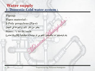 Water supply
Domestic Cold water system :-1
13 Prepared by Eng. Mohamed Abdelghafar
Piping:
Pipes material :
Pp-r)(2-Poly propylene.
‫اﻟﻣﺟﺎل‬ ‫ﻓﻲ‬ ‫ﺷﯾوﻋﺎ‬ ‫اﻻﻧواع‬ ‫اﻛﺛر‬ ‫ﻣن‬ ‫ﯾﻌﺗﺑر‬
Sizes : ½ to 24 inch
‫ﻣﯾﻛﺎﯾﻛﯾﺔ‬ ‫ﺑوﺻﻼت‬ ‫او‬ ‫اﻟﻛﮭرﺑﻲ‬ ‫ﺑﺎﻟﺗﺳﺧﯾن‬ ‫اﻣﺎ‬ ‫ﺗوﺻﯾﻠﮭﺎ‬ ‫ﯾﺗم‬)‫ﻧﺣﺎس‬ ‫ﻗﻼووظ‬(
 