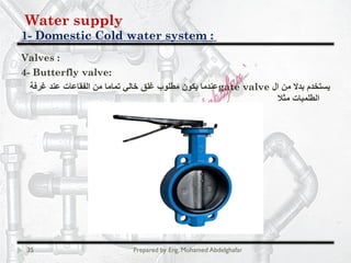 Water supply
Domestic Cold water system :-1
35 Prepared by Eng. Mohamed Abdelghafar
Valves :
4- Butterfly valve:
‫ال‬ ‫ﻣن‬ ‫ﺑدﻻ‬ ‫ﯾﺳﺗﺧدم‬gate valve‫ﻏرﻓﺔ‬ ‫ﻋﻧد‬ ‫اﻟﻔﻘﺎﻋﺎت‬ ‫ﻣن‬ ‫ﺗﻣﺎﻣﺎ‬ ‫ﺧﺎﻟﻲ‬ ‫ﻏﻠق‬ ‫ﻣطﻠوب‬ ‫ﯾﻛون‬ ‫ﻋﻧدﻣﺎ‬
‫ﻣﺛﻼ‬ ‫اﻟطﻠﻣﺑﺎت‬
 
