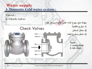 Water supply
Domestic Cold water system :-1
36 Prepared by Eng. Mohamed Abdelghafar
Valves :
5- Check valve:
‫ﻋﻧد‬ ‫وﯾرﻛب‬ ‫اﻻﺗﺟﺎه‬ ‫ﻋﻛس‬ ‫اﻟﻣﺎء‬ ‫رﺟوع‬ ‫ﻣﻧﻊ‬ ‫ﻣﮭﻣﺗﮫ‬:
1-‫اﻟطﻠﻣﺑﺔ‬ ‫ﻣﺧرج‬
2-‫اﻟﺳﺧﺎن‬ ‫ﻣدﺧل‬
3-‫اﻟﻌداد‬ ‫وﻣﺧرج‬ ‫ﻣدﺧل‬
Types
1- swing check
2- left check
 
