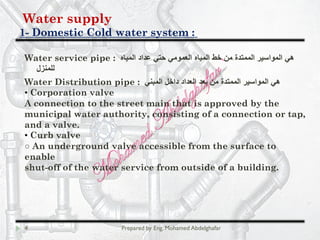 Water supply
Domestic Cold water system :-1
4 Prepared by Eng. Mohamed Abdelghafar
Water service pipe : ‫اﻟﻣﯾﺎه‬ ‫ﻋداد‬ ‫ﺣﺗﻲ‬ ‫اﻟﻌﻣوﻣﻲ‬ ‫اﻟﻣﯾﺎه‬ ‫ﺧط‬ ‫ﻣن‬ ‫اﻟﻣﻣﺗدة‬ ‫اﻟﻣواﺳﯾر‬ ‫ھﻲ‬
‫ﻟﻠﻣﻧزل‬
Water Distribution pipe : ‫اﻟﻣﺑﻧﻲ‬ ‫داﺧل‬ ‫اﻟﻌداد‬ ‫ﺑﻌد‬ ‫ﻣن‬ ‫اﻟﻣﻣﺗدة‬ ‫اﻟﻣواﺳﯾر‬ ‫ھﻲ‬
• Corporation valve
A connection to the street main that is approved by the
municipal water authority, consisting of a connection or tap,
and a valve.
• Curb valve
○ An underground valve accessible from the surface to
enable
shut-off of the water service from outside of a building.
 