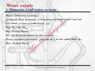Water supply
Domestic Cold water system :-1
41 Prepared by Eng. Mohamed Abdelghafar
Water Delivery system :
‫ال‬ ‫ﺑﻣﻌرﻓﺔ‬ ‫ﺣﺳﺎﺑﮭﺎ‬ ‫ﯾﺗم‬ ‫ﻟﻠﻣﺿﺧﺔ‬ ‫اﻟﻣطﻠوﺑﺔ‬ ‫اﻟﻣﯾﺎه‬ ‫ﻛﻣﯾﺔ‬peak flow demand‫ﻟﻠﻣﺑﻧﻲ‬
‫وال‬head‫اﻻﺗﯾﺔ‬ ‫اﻟﻣﻌﺎدﻟﺔ‬ ‫ﻣن‬ ‫ﺣﺳﺎﺑﮫ‬ ‫ﯾﺗم‬ ‫ﻟﻠطﻠﻣﺑﺔ‬
Hp= Hst+Hf +Hres
Hp : Pump Head
Hf : all friction losses in the system
Hres: residual pressure ‫ﺻﺣﻲ‬ ‫ﺟﮭﺎز‬ ‫اﺑﻌد‬ ‫ﻣﺧرج‬ ‫ﻋﻧد‬ ‫اﻟﻣطﻠوب‬ ‫اﻟﺿﻐط‬ ‫وھو‬
Hst : Static Head
 