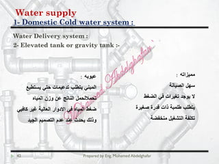 Water supply
Domestic Cold water system :-1
42 Prepared by Eng. Mohamed Abdelghafar
Water Delivery system :
2- Elevated tank or gravity tank :-
: ‫ﻣﻣﯾزاﺗﮫ‬
‫اﻟﺻﯾﺎﻧﺔ‬ ‫ﺳﮭل‬
‫اﻟﺿﻐط‬ ‫ﻓﻲ‬ ‫ﺗﻐﯾرات‬ ‫ﯾوﺟد‬ ‫ﻻ‬
‫ﺻﻐﯾرة‬ ‫ﻗدرة‬ ‫ذات‬ ‫طﻠﻣﺑﺔ‬ ‫ﯾﺗطﻠب‬
‫ﻣﻧﺧﻔﺿﺔ‬ ‫اﻟﺗﺷﻐﯾل‬ ‫ﺗﻛﻠﻔﺔ‬
: ‫ﻋﯾوﺑﮫ‬
‫ﯾﺳﺗطﯾﻊ‬ ‫ﺣﺗﻲ‬ ‫ﺗدﻋﯾﻣﺎت‬ ‫ﯾﺗطﻠب‬ ‫اﻟﻣﺑﻧﻲ‬
‫اﻟﻣﯾﺎه‬ ‫وزن‬ ‫ﻋن‬ ‫اﻟﻧﺎﺗﺞ‬ ‫ﺗﺣﻣﻼﻟﺣﻣل‬
‫ﻛﺎﻓﯾﻲ‬ ‫ﻏﯾر‬ ‫اﻟﻌﺎﻟﯾﺔ‬ ‫اﻻدوار‬ ‫ﻓﻲ‬ ‫اﻟﻣﯾﺎه‬ ‫ﺿﻐط‬
‫اﻟﺟﯾد‬ ‫اﻟﺗﺻﻣﯾم‬ ‫ﻋدم‬ ‫ﻋﻧد‬ ‫ﯾﺣدث‬ ‫وذﻟك‬
 