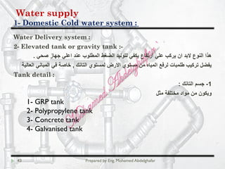 Water supply
Domestic Cold water system :-1
43 Prepared by Eng. Mohamed Abdelghafar
Water Delivery system :
2- Elevated tank or gravity tank :-
‫ﺻﺣﻲ‬ ‫ﺟﮭﺎز‬ ‫اﻋﻠﻲ‬ ‫ﻋﻧد‬ ‫اﻟﻣطﻠوب‬ ‫اﻟﺿﻐط‬ ‫ﻟﺗوﻟﯾد‬ ‫ﯾﻛﻔﻲ‬ ‫ارﺗﻔﺎع‬ ‫ﻋﻠﻲ‬ ‫ﯾرﻛب‬ ‫ان‬ ‫ﻻﺑد‬ ‫اﻟﻧوع‬ ‫ھذا‬.
‫اﻟﺗﺎﻧك‬ ‫ﻟﻣﺳﺗوي‬ ‫اﻻرض‬ ‫ﻣﺳﺗوي‬ ‫ﻣن‬ ‫اﻟﻣﯾﺎه‬ ‫ﻟرﻓﻊ‬ ‫طﻠﻣﺑﺎت‬ ‫ﺗرﻛﯾب‬ ‫ﯾﻔﺿل‬,‫اﻟﻌﺎﻟﯾﺔ‬ ‫اﻟﻣﺑﺎﻧﻲ‬ ‫ﻓﻲ‬ ‫ﺧﺎﺻﺔ‬
Tank detail :
1-‫اﻟﺗﺎﻧك‬ ‫ﺟﺳم‬:
‫ﻣﺛل‬ ‫ﻣﺧﺗﻠﻔﺔ‬ ‫ﻣواد‬ ‫ﻣن‬ ‫وﯾﻛون‬
1- GRP tank
2- Polypropylene tank
3- Concrete tank
4- Galvanised tank
 