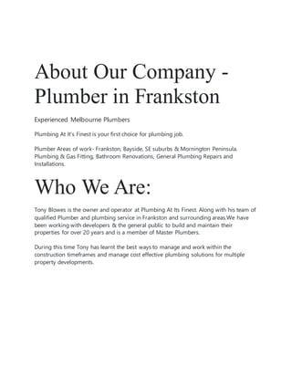 About Our Company -
Plumber in Frankston
Experienced Melbourne Plumbers
Plumbing At It's Finest is your first choice for plumbing job.
Plumber Areas of work- Frankston, Bayside, SE suburbs & Mornington Peninsula.
Plumbing & Gas Fitting, Bathroom Renovations, General Plumbing Repairs and
Installations.
Who We Are:
Tony Blowes is the owner and operator at Plumbing At Its Finest. Along with his team of
qualified Plumber and plumbing service in Frankston and surrounding areas.We have
been working with developers & the general public to build and maintain their
properties for over 20 years and is a member of Master Plumbers.
During this time Tony has learnt the best ways to manage and work within the
construction timeframes and manage cost effective plumbing solutions for multiple
property developments.
 