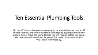 Ten Essential Plumbing Tools
On the off chance that you are seeming to be a handyman, or on the off
chance that you are a do-it-yourselfer and need to accomplish your own
work at home, there are many devices you will require before you begin.
We have ordered a rundown for you of the main 11 apparatuses that
you should have close by.
 
