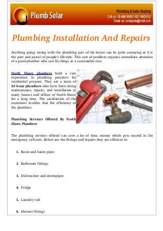 Plumbing Installation And Repairs
Anything going wrong with the plumbing part of the house can be quite annoying as it is
the part and parcel of people’s lifestyle. This sort of problem requires immediate attention
of a good plumber who can fix things at a sustainable cost.
North   Shore   plumbers  hold   a   vast
experience   in  plumbing   practices   for
residential purpose. They are a team of
24 hour plumbers who have been doing
maintenance, repairs, and installation in
many houses and offices of North Shore
for a long time. The satisfaction of the
customers testifies that the efficiency of
the plumbers.
Plumbing   Services   Offered   By   North
Shore Plumbers
The plumbing services offered can save a lot of time, money which gets wasted in the
emergency call outs. Below are the fittings and repairs they are efficient in:
1. Basin and basin pipes
2. Bathroom fittings
3. Dishwasher and downpipes
4. Fridge 
5. Laundry tub
6. Shower fittings
 