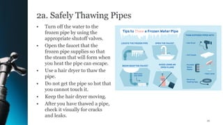 2a. Safely Thawing Pipes
• Turn off the water to the
frozen pipe by using the
appropriate shutoff valves.
• Open the faucet that the
frozen pipe supplies so that
the steam that will form when
you heat the pipe can escape.
• Use a hair dryer to thaw the
pipe.
• Do not get the pipe so hot that
you cannot touch it.
• Keep the hair dryer moving.
• After you have thawed a pipe,
check it visually for cracks
and leaks.
12
 