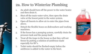 2a. How to Winterize Plumbing
1. An adult should turn off the power to the water heater
and then drain it.
2. Shut off the main water valve, then open the drain
valve at the lowest point in the water system.
3. Open all faucets to allow air to enter the pipes from
above.
4. Detach the flexible hoses on dishwashers and washing
machines.
5. If the house has a pumping system, carefully drain the
pressure tank and the pump itself.
6. Treat all the traps in the house so that they will not
freeze by putting a solution of antifreeze made
especially for RV’s.
7. Toilet tanks should be flushed empty before the
antifreeze is added to the water in the bowl.
13
 