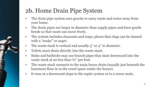 2b. Home Drain Pipe System
• The drain pipe system uses gravity to carry waste and water away from
your home.
• The drain pipes are larger in diameter than supply pipes and have gentle
bends so that waste can move freely.
• The system includes cleanouts and traps; places that clogs can be cleared
with a “snake” or auger.
• The waste stack is vertical and usually 3” or 4” in diameter.
• Toilets must drain directly into the waste stack.
• Sinks and bathtubs may use branch pipes that slant downward into the
waste stack at no less than ¼” per foot.
• The waste stack connects to the main house drain (usually just beneath the
basement floor in in the crawl space under the house).
• It runs at a downward slope to the septic system or to a sewer main.
14
 