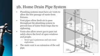 2b. Home Drain Pipe System
• Plumbing systems must have air vents to
allow the free passage of waste from
fixtures.
• Vent pipes allow fresh air to pass
throughout the plumbing system to
prevent loss of water from traps due to
siphoning.
• Vents also allow sewer gas to pass out
safely above the level of open windows
and people.
– Sewer gas is poisonous and can cause
explosions.
• The main vent is an extension of the soil
pipe.
15
 