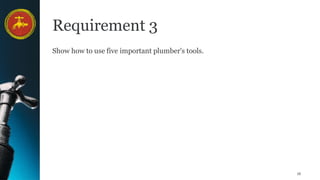 16
Requirement 3
Show how to use five important plumber's tools.
 