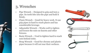 3. Wrenches
• Pipe Wrench – Designed to grip and turn a
pipe. Its teeth bite into the pipe and hold it
firmly.
• Chain Wrench – Good for heavy work. It can
grip pipes in hard to reach places and has
considerable leverage.
• Adjustable Wrench – Works well to tighten
and loosen the nuts on faucets and other
fixtures.
• Basin Wrench – Used to tighten hard to reach
nuts behind sinks.
• Strap Wrench – Good for chrome and plastic
pipes because it will not mar their surfaces.
17
 