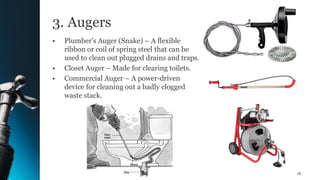 3. Augers
• Plumber’s Auger (Snake) – A flexible
ribbon or coil of spring steel that can be
used to clean out plugged drains and traps.
• Closet Auger – Made for clearing toilets.
• Commercial Auger – A power-driven
device for cleaning out a badly clogged
waste stack.
18
 