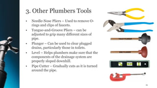 3. Other Plumbers Tools
• Needle-Nose Pliers – Used to remove O-
rings and clips of faucets.
• Tongue-and-Groove Pliers – can be
adjusted to grip many different sizes of
pipe.
• Plunger – Can be used to clear plugged
drains, particularly those in toilets.
• Level – Helps plumbers make sure that the
components of the drainage system are
properly sloped downhill.
• Pipe Cutter – Gradually cuts as it is turned
around the pipe.
19
 