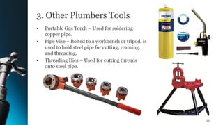 3. Other Plumbers Tools
• Portable Gas Torch – Used for soldering
copper pipe.
• Pipe Vise – Bolted to a workbench or tripod, is
used to hold steel pipe for cutting, reaming,
and threading.
• Threading Dies – Used for cutting threads
onto steel pipe.
20
 