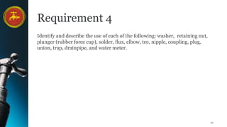 21
Requirement 4
Identify and describe the use of each of the following: washer, retaining nut,
plunger (rubber force cup), solder, flux, elbow, tee, nipple, coupling, plug,
union, trap, drainpipe, and water meter.
 