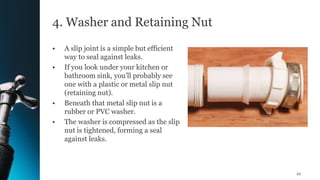 4. Washer and Retaining Nut
• A slip joint is a simple but efficient
way to seal against leaks.
• If you look under your kitchen or
bathroom sink, you'll probably see
one with a plastic or metal slip nut
(retaining nut).
• Beneath that metal slip nut is a
rubber or PVC washer.
• The washer is compressed as the slip
nut is tightened, forming a seal
against leaks.
22
 