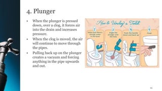 4. Plunger
• When the plunger is pressed
down, over a clog, it forces air
into the drain and increases
pressure.
• When the clog is moved, the air
will continue to move through
the pipes.
• Pulling back up on the plunger
creates a vacuum and forcing
anything in the pipe upwards
and out.
23
 
