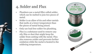 4. Solder and Flux
• Plumbers use a metal filler called solder,
which can be melted to join two pieces of
metal.
• Solder is an allow of tin and other metals
that melts at a lower temperature than
the pieces of metal being joined.
• Only use lead free solder for plumbing.
• Flux is a substance used to remove any
oily film or dust that might keep the
solder from uniting with the metal. Flux
also removes oxides and prevents further
oxidation while the metal is heated to the
soldering temperature.
24
 