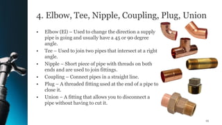 4. Elbow, Tee, Nipple, Coupling, Plug, Union
• Elbow (El) – Used to change the direction a supply
pipe is going and usually have a 45 or 90 degree
angle.
• Tee – Used to join two pipes that intersect at a right
angle.
• Nipple – Short piece of pipe with threads on both
ends and are used to join fittings.
• Coupling – Connect pipes in a straight line.
• Plug – A threaded fitting used at the end of a pipe to
close it.
• Union – A fitting that allows you to disconnect a
pipe without having to cut it.
25
 