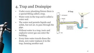 4. Trap and Drainpipe
• Under every plumbing fixture there is
a special fitting called a trap.
• Water rests in the trap and is called a
water seal.
• The water seal permits liquids and
solids, but not air, to pass through the
pipe.
• Without water in a trap, toxic and
explosive sewer gas can enter the
building.
• Every time water travels down the
drain, new water replaces it in the
trap, forming another seal
26
 