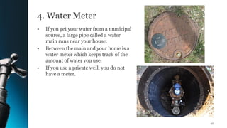 4. Water Meter
• If you get your water from a municipal
source, a large pipe called a water
main runs near your house.
• Between the main and your home is a
water meter which keeps track of the
amount of water you use.
• If you use a private well, you do not
have a meter.
27
 