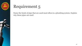 28
Requirement 5
Name the kinds of pipe that are used most often in a plumbing system. Explain
why these pipes are used.
 