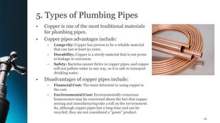 5. Types of Plumbing Pipes
• Copper is one of the most traditional materials
for plumbing pipes.
• Copper pipes advantages include:
– Longevity: Copper has proven to be a reliable material
that can last at least 50 years.
– Durability: Copper is a sturdy material that is not prone
to leakage or corrosion.
– Safety: Bacteria cannot thrive in copper pipes, and copper
will not pollute water in any way, so it is safe to transport
drinking water.
• Disadvantages of copper pipes include:
– Financial Cost: The main deterrent to using copper is
the cost.
– Environmental Cost: Environmentally-conscious
homeowners may be concerned about the fact that copper
mining and manufacturing take a toll on the environment.
So, although copper pipes last a long time and can be
recycled, they are not considered a "green" product.
29
 