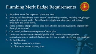 3
Plumbing Merit Badge Requirements
3. Show how to use five important plumber's tools.
4. Identify and describe the use of each of the following: washer, retaining nut, plunger
(rubber force cup), solder, flux, elbow, tee, nipple, coupling, plug, union, trap,
drainpipe, and water meter.
5. Name the kinds of pipe that are used most often in a plumbing system. Explain why
these pipes are used.
6. Cut, thread, and connect two pieces of metal pipe.
7. Under the supervision of a knowledgeable adult, solder three copper tube
connections using a gas torch. Include one tee, two straight pieces, and one coupling.
8. Do the following:
a. Replace a washer in a faucet.
b. Clean out a sink or lavatory trap.
 