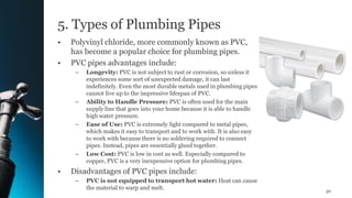 5. Types of Plumbing Pipes
• Polyvinyl chloride, more commonly known as PVC,
has become a popular choice for plumbing pipes.
• PVC pipes advantages include:
– Longevity: PVC is not subject to rust or corrosion, so unless it
experiences some sort of unexpected damage, it can last
indefinitely. Even the most durable metals used in plumbing pipes
cannot live up to the impressive lifespan of PVC.
– Ability to Handle Pressure: PVC is often used for the main
supply line that goes into your home because it is able to handle
high water pressure.
– Ease of Use: PVC is extremely light compared to metal pipes,
which makes it easy to transport and to work with. It is also easy
to work with because there is no soldering required to connect
pipes. Instead, pipes are essentially glued together.
– Low Cost: PVC is low in cost as well. Especially compared to
copper, PVC is a very inexpensive option for plumbing pipes.
• Disadvantages of PVC pipes include:
– PVC is not equipped to transport hot water: Heat can cause
the material to warp and melt. 30
 