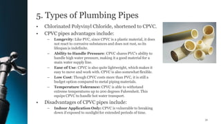 5. Types of Plumbing Pipes
• Chlorinated Polyvinyl Chloride, shortened to CPVC.
• CPVC pipes advantages include:
– Longevity: Like PVC, since CPVC is a plastic material, it does
not react to corrosive substances and does not rust, so its
lifespan is indefinite.
– Ability to Handle Pressure: CPVC shares PVC's ability to
handle high water pressure, making it a good material for a
main water supply line.
– Ease of Use: CPVC is also quite lightweight, which makes it
easy to move and work with. CPVC is also somewhat flexible.
– Low Cost: Though CPVC costs more than PVC, it is still a
budget option compared to metal piping materials.
– Temperature Tolerance: CPVC is able to withstand
extreme temperatures up to 200 degrees Fahrenheit. This
equips CPVC to handle hot water transport.
• Disadvantages of CPVC pipes include:
– Indoor Application Only: CPVC is vulnerable to breaking
down if exposed to sunlight for extended periods of time.
31
 