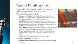 5. Types of Plumbing Pipes
• Cross-Linked Polyethylene, or PEX for short, is
another plastic material used for piping.
• PEX pipes advantages include:
– Longevity: PEX pipes are completely rust and corrosion
resistant. This means they can last indefinitely without needing
to be replaced, unless they are broken somehow.
– Flexibility: PEX is flexible enough to make 90-degree turns
with no problem. It can easily be snaked into walls — making it a
great material for retrofitting — and it is able to extend across the
length of a house with just one long piece.
– Ease of Use: PEX's flexibility makes it very easy to install. When
joints are needed, no soldering or even gluing is required.
– Temperature Tolerance: PEX is able to withstand extreme
temperatures. It can be used to transport hot water as well as
cold.
– Low Cost: PEX is significantly cheaper than copper.
• Disadvantages of PEX include:
– Indoor Application Only: PEX piping can be damaged by UV
radiation. 32
 