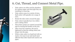 6. Cut, Thread, and Connect Metal Pipe.
• Tube cutters are often used by plumbers
for cutting copper and steel pipe they are
installing or removing.
• Tube cutters come in a variety of sizes.
Each cutter will typically cut a range of
sizes.
• Rotate the tube cutter around the pipe.
• Tube cutters typically have two rollers
and a cutting wheel.
• These three points are rotated around the
pipe by turning the handle on the tool.
• After every few rotations, the tool is
tightened so that the cutting wheel cuts
deeper into the pipe.
• While a tube cutter is a hand tool with no
motor, it is easy to use and much more
efficient than other hand tools used to cut
pipes.
35
 