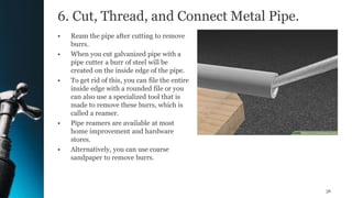 6. Cut, Thread, and Connect Metal Pipe.
• Ream the pipe after cutting to remove
burrs.
• When you cut galvanized pipe with a
pipe cutter a burr of steel will be
created on the inside edge of the pipe.
• To get rid of this, you can file the entire
inside edge with a rounded file or you
can also use a specialized tool that is
made to remove these burrs, which is
called a reamer.
• Pipe reamers are available at most
home improvement and hardware
stores.
• Alternatively, you can use coarse
sandpaper to remove burrs.
36
 