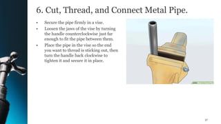 6. Cut, Thread, and Connect Metal Pipe.
• Secure the pipe firmly in a vise.
• Loosen the jaws of the vise by turning
the handle counterclockwise just far
enough to fit the pipe between them.
• Place the pipe in the vise so the end
you want to thread is sticking out, then
turn the handle back clockwise to
tighten it and secure it in place.
37
 