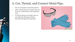 6. Cut, Thread, and Connect Metal Pipe.
• Put on work gloves and safety glasses.
• These will protect your hands and eyes
from any metal slivers and accidental
cuts.
• It will also keep your hands clean as
you lubricate the pipe and pipe
threader throughout the process.
38
 