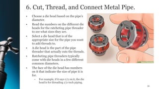 6. Cut, Thread, and Connect Metal Pipe.
• Choose a die head based on the pipe’s
diameter.
• Read the numbers on the different die
heads for the ratcheting pipe threader
to see what sizes they are.
• Select a die head that is of the
appropriate size for the pipe you want
to add threads to.
• A die head is the part of the pipe
threader that actually cuts the threads.
• Ratcheting pipe threaders typically
come with die heads in a few different
common diameters.
• The face of the die head has numbers
on it that indicate the size of pipe it is
for.
– For example, if it says 1/2 on it, the die
head is for threading 1/2-inch piping.
39
 