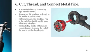 6. Cut, Thread, and Connect Metal Pipe.
• Attach the die head to a ratcheting
pipe threader handle.
• Remove any die head that is already in
the handle by pulling it out.
• Slide your selected die head into ring
at the end of the handle until it snaps
all the way into place.
• The ratcheting handle is the handle
you use to move it around the end of
the pipe to cut the threads in it.
40
 